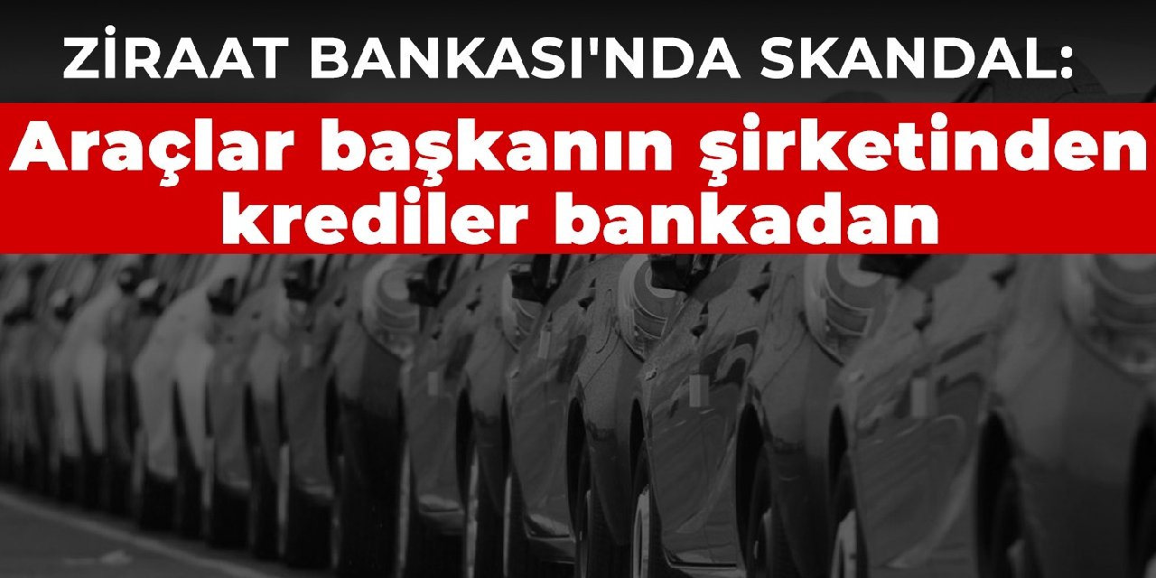Ziraat Bankası'nda skandal: Araçlar başkanın şirketinden krediler bankadan