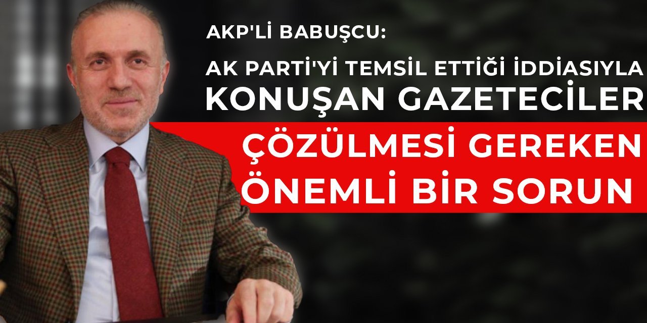AKP'li Babuşcu: AK Parti'yi temsil ettiği iddiasıyla konuşan gazeteciler çözülmesi gereken önemli bir sorun