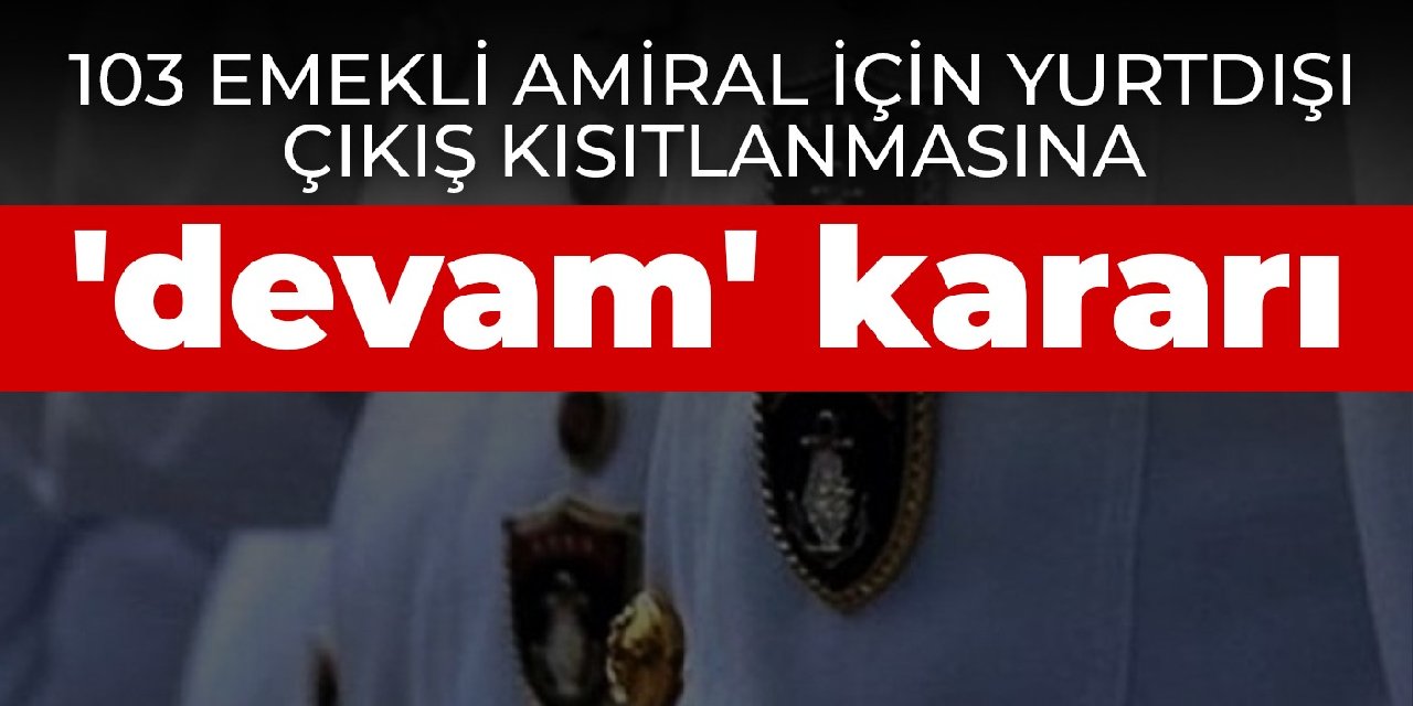 103 emekli amiral için yurtdışı çıkış kısıtlanmasına 'devam' kararı