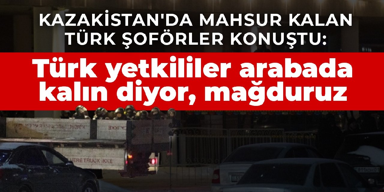 Kazakistan'da mahsur kalan Türk şoförler konuştu:  Türk yetkililer arabada kalın diyor, mağduruz