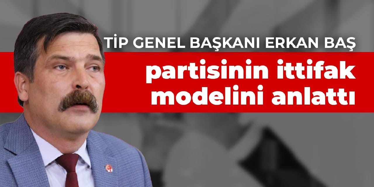 TİP Genel Başkanı Erkan Baş, partisinin ittifak modelini anlattı