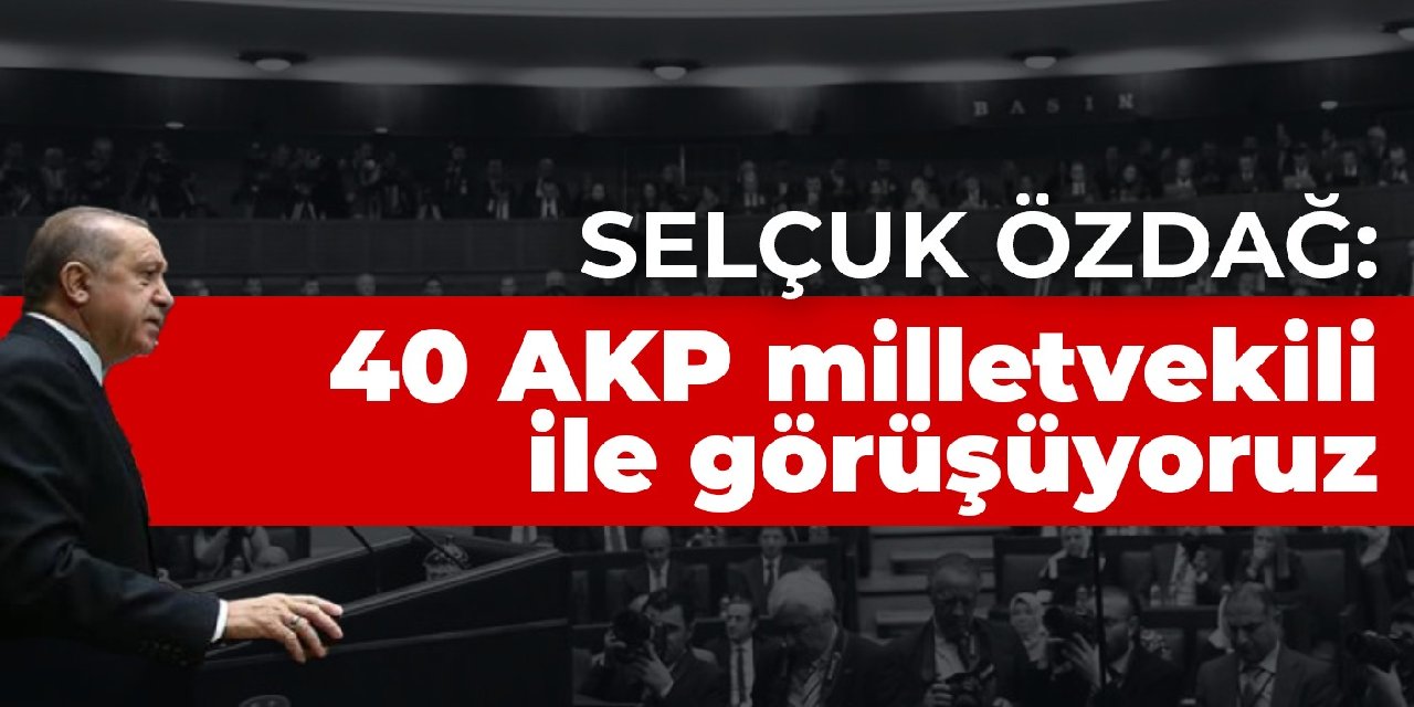 Selçuk Özdağ: 40 AKP milletvekili ile görüşüyoruz