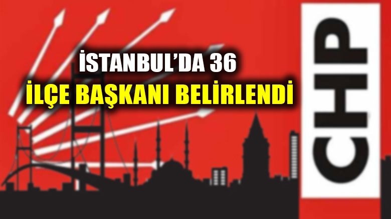 İstanbul'da CHP'nin 36 ilçe başkanı belli oldu!