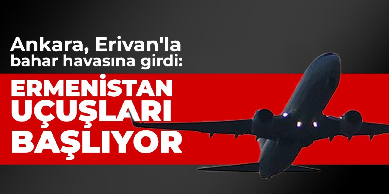 Ankara, Erivan'la bahar havasına girdi: Türkiye-Ermenistan uçuşları şubatta başlıyor