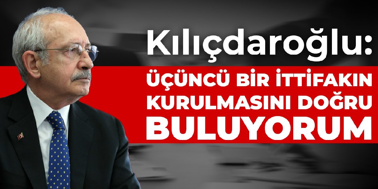 Kılıçdaroğlu: Üçüncü bir ittifakın kurulmasını doğru buluyorum