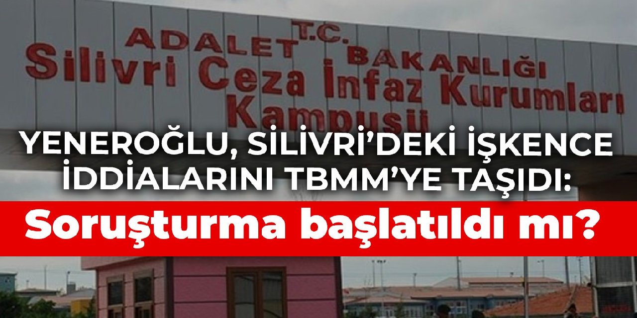 Yeneroğlu, Silivri’deki işkence iddialarını TBMM’ye taşıdı: Soruşturma başlatıldı mı?