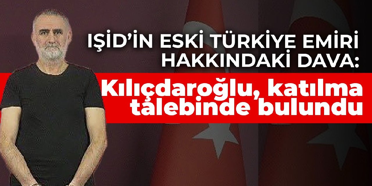 IŞİD’in eski Türkiye emiri hakkındaki dava: Kılıçdaroğlu, katılma talebinde bulundu