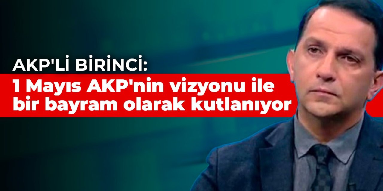 AKP'li Birinci: 1 Mayıs AKP'nin vizyonu ile bir bayram olarak kutlanıyor