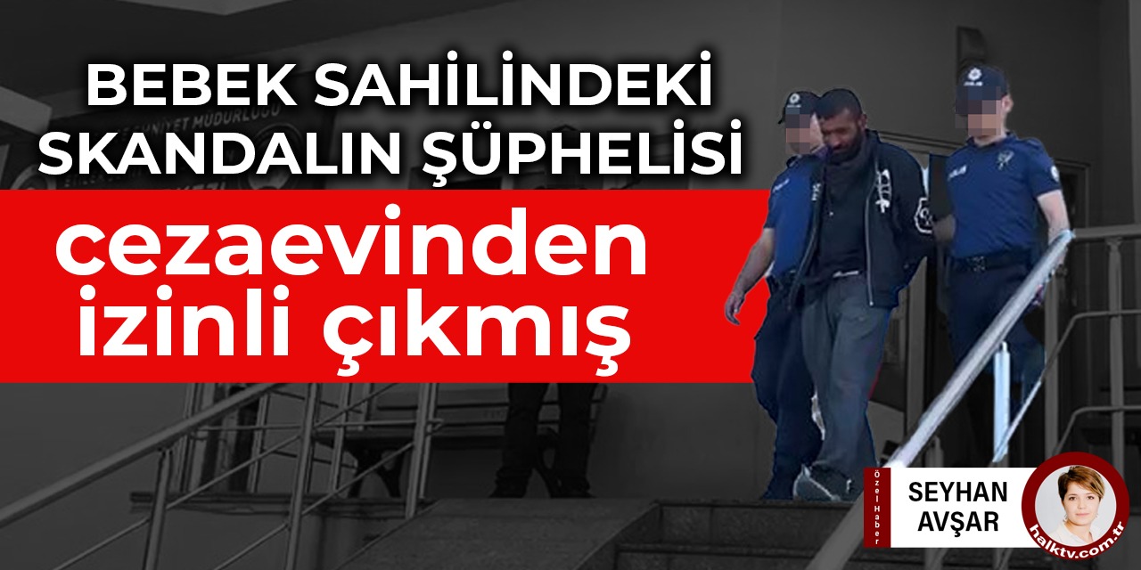Bebek sahilindeki skandalın şüphelisi cezaevinden izinli çıkmış