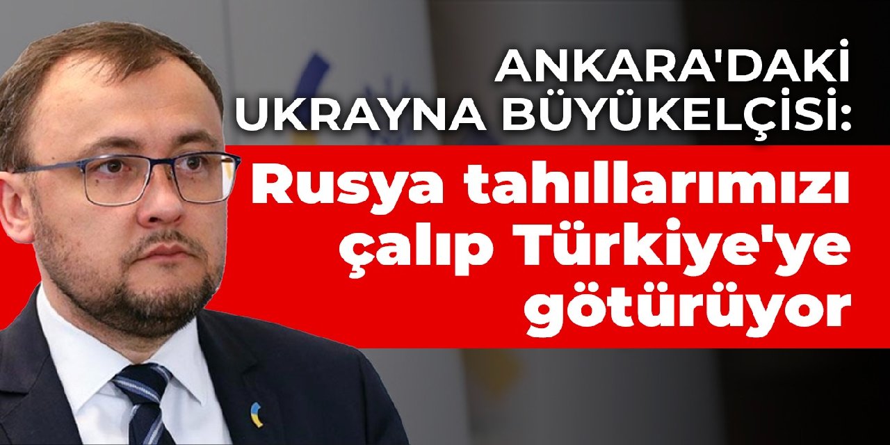 Ankara'daki Ukrayna Büyükelçisi: Rusya tahıllarımızı çalıp Türkiye'ye götürüyor
