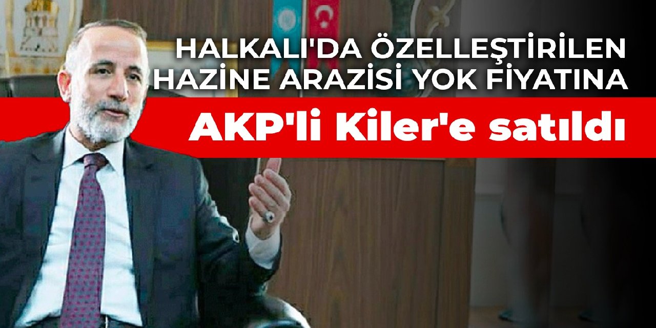 Halkalı'da özelleştirilen Hazine arazisi yok fiyatına AKP'li Kiler'e satıldı