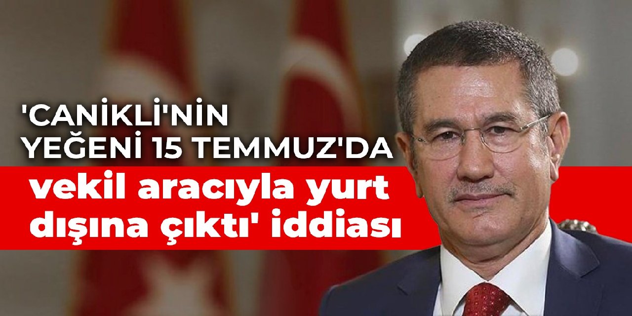 'Canikli'nin yeğeni 15 Temmuz'da vekil aracıyla yurt dışına çıktı' iddiası