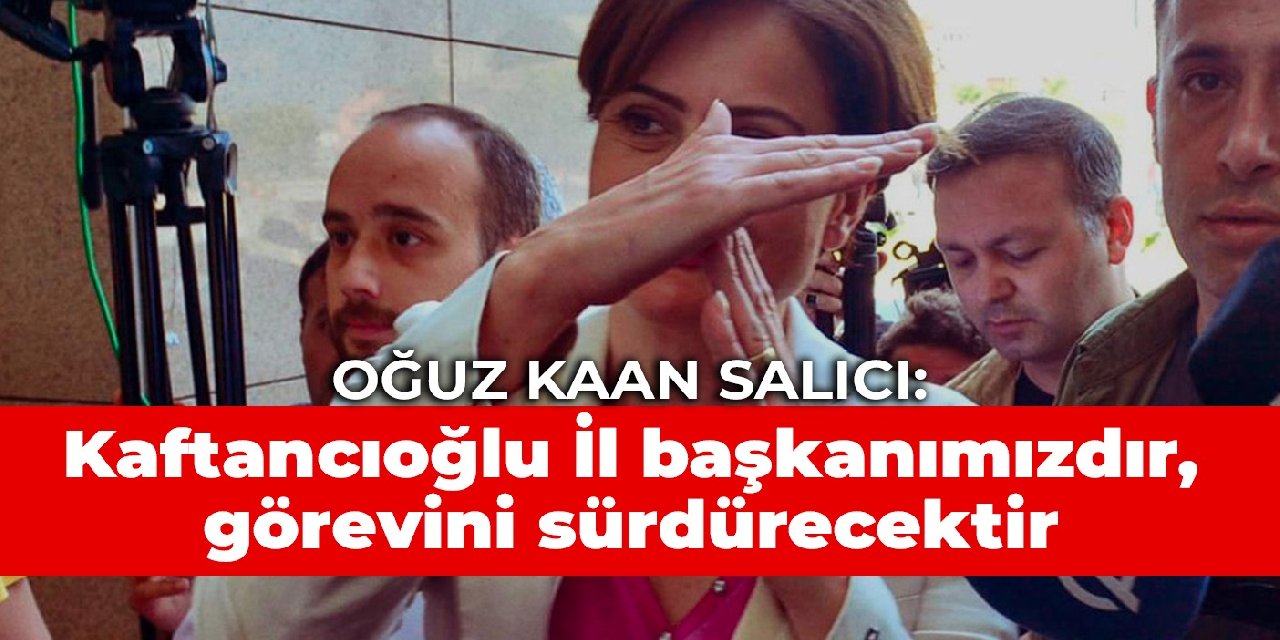 Oğuz Kaan Salıcı: Kaftancıoğlu İl başkanımızdır, fiilen görevini sürdürecektir