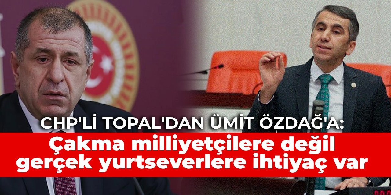 CHP'li Topal'dan Ümit Özdağ'a: Türkiye’nin çakma milliyetçilere değil gerçek yurtseverlere ihtiyacı var