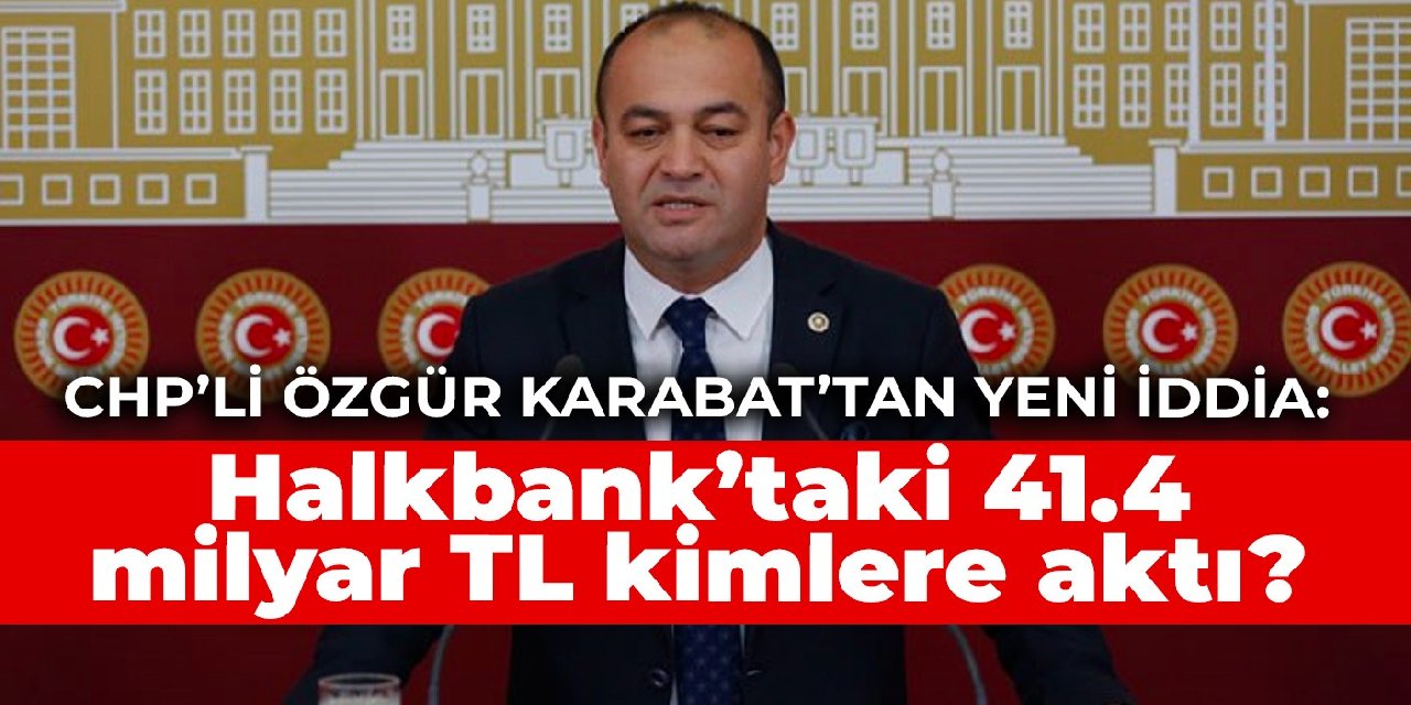 CHP’li Özgür Karabat’tan yeni iddia: Halkbank’taki 41.4 milyar TL kimlere aktı?