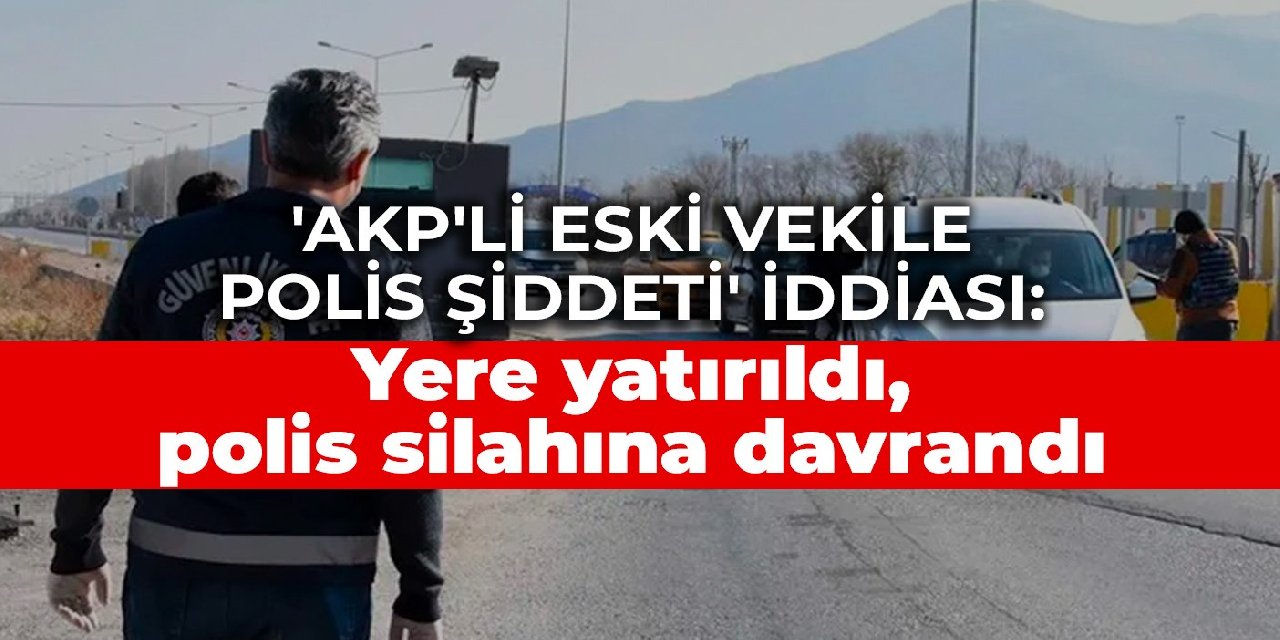 'AKP'li eski vekile polis şiddeti' iddiası: Yere yatırıldı, polis silahına davrandı
