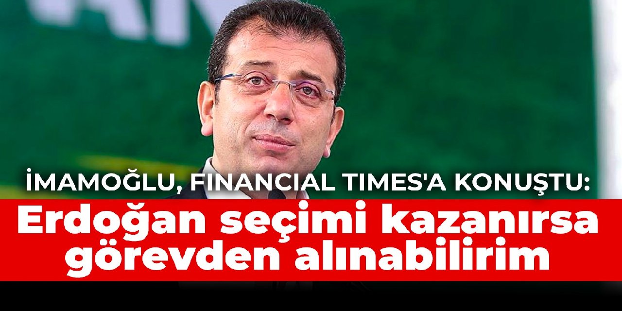 İmamoğlu, Financial Times'a konuştu: Erdoğan seçimi kazanırsa görevden alınabilirim