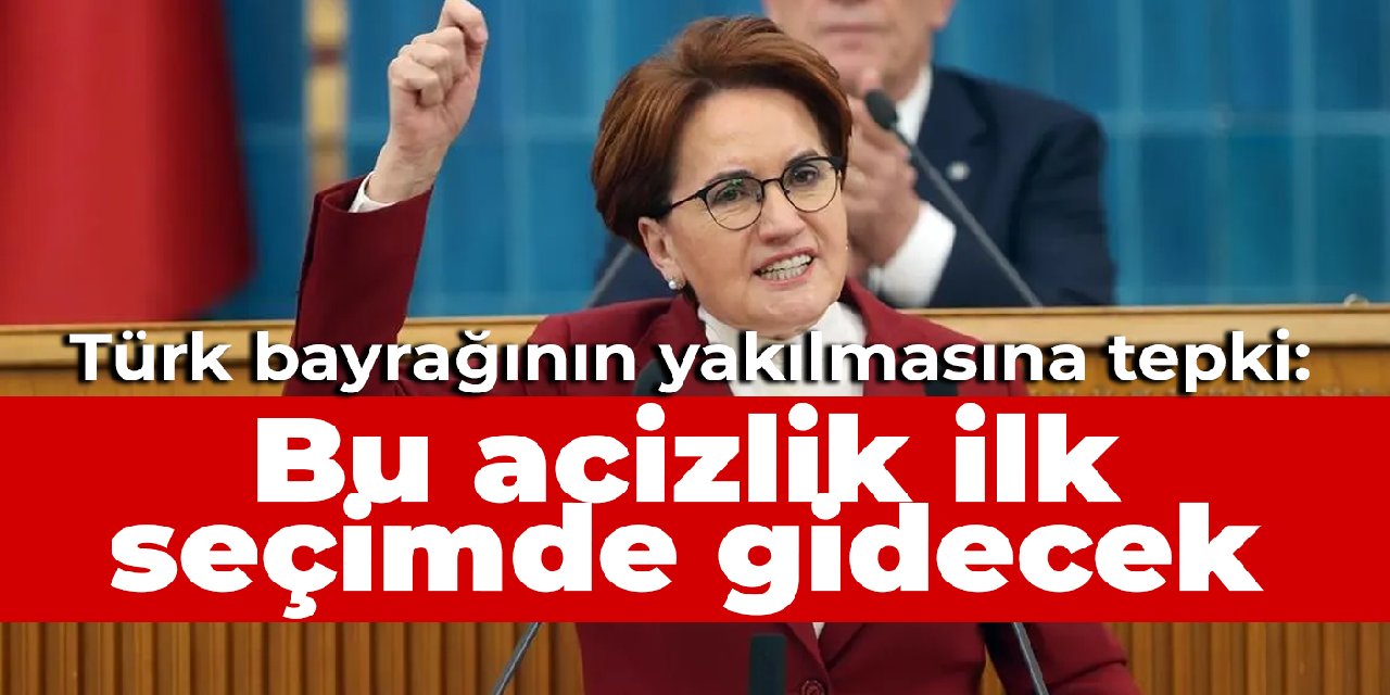 Akşener'den Türk bayrağının yakılmasına tepki: Bu acizlik ilk seçimde gidecek