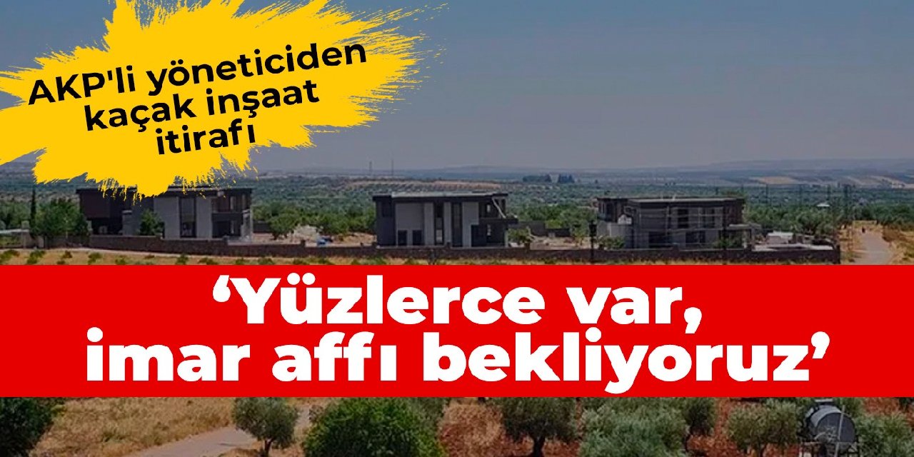 AKP'li yöneticiden kaçak inşaat itirafı: Yüzlerce var, imar affı bekliyoruz