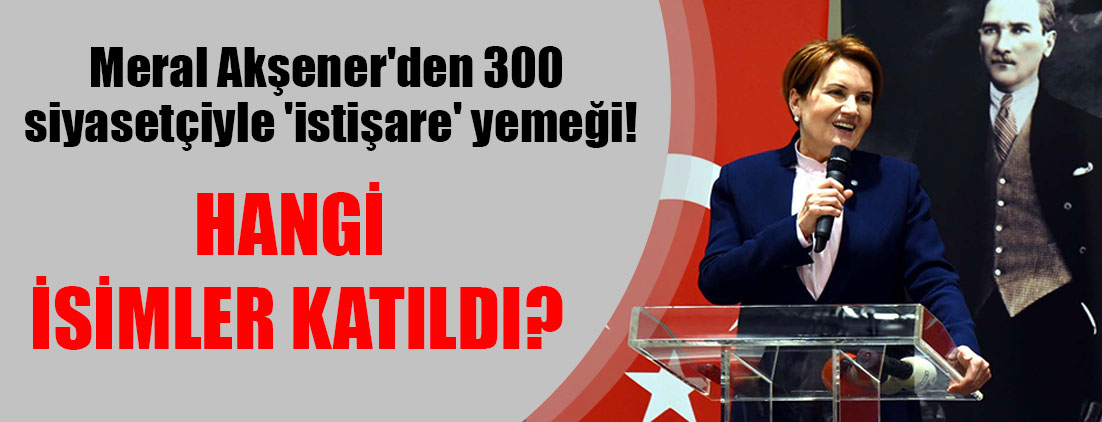 Meral Akşener'den 300 siyasetçiyle 'istişare' yemeği! Hangi isimler katıldı?