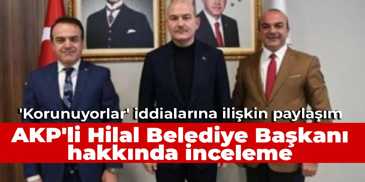 İçişleri Bakanlığı, AKP'li Hilal Belediye Başkanı hakkında inceleme başlattı