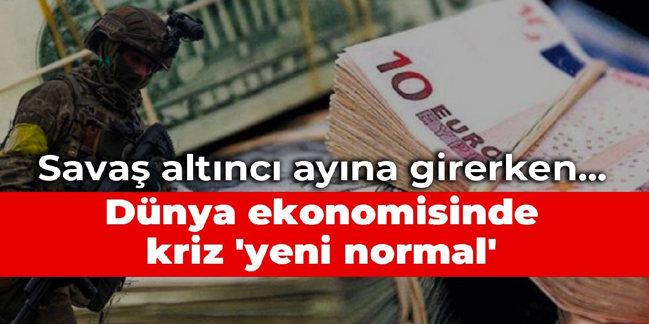 Savaş altıncı ayına girerken... Dünya ekonomisinde kriz 'yeni normal'