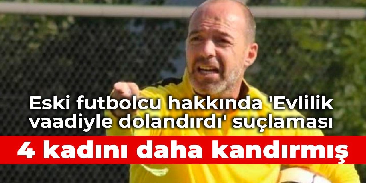 Eski futbolcu hakkında 'Evlilik vaadiyle dolandırdı' suçlaması: 4 kadını daha kandırmış