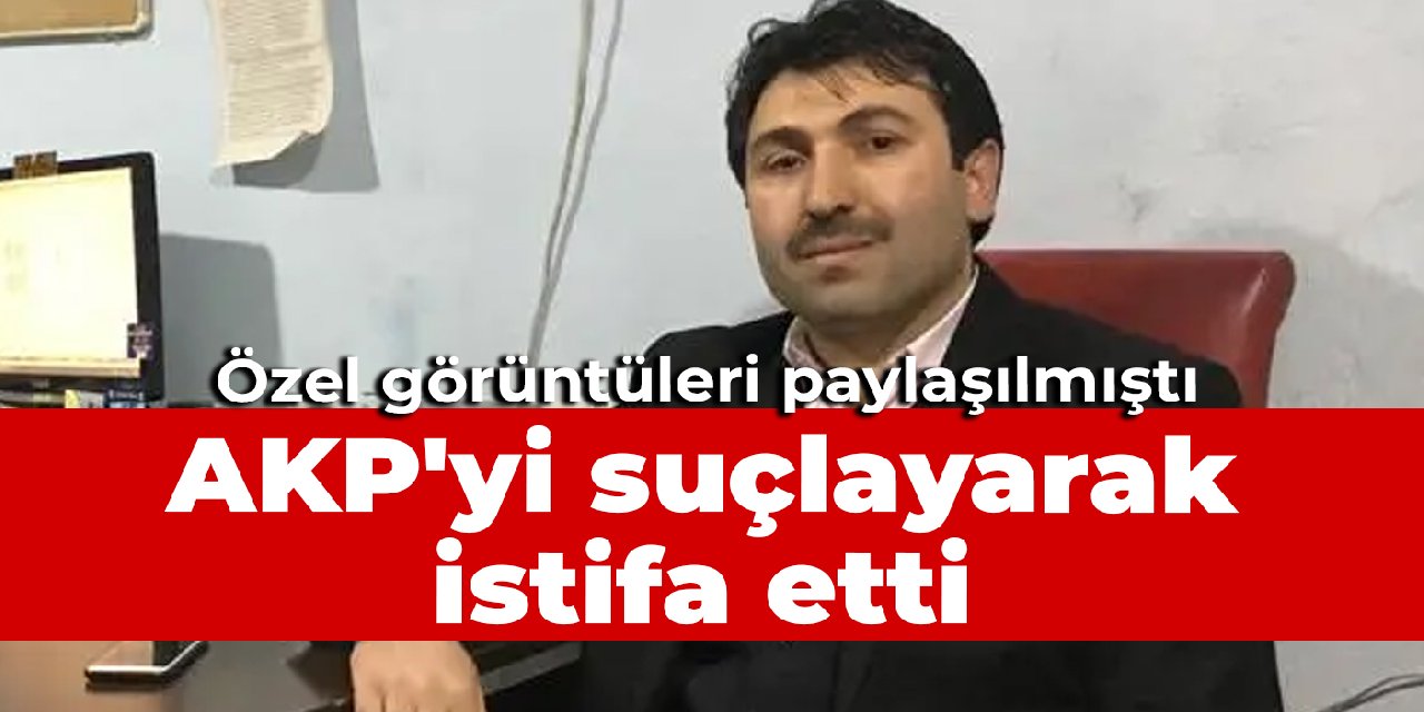 Özel görüntüleri paylaşılmıştı: AKP'yi suçlayarak istifa etti