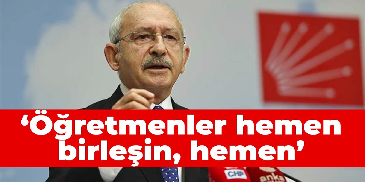 Kılıçdaroğlu: Öğretmenler hemen birleşin, hemen