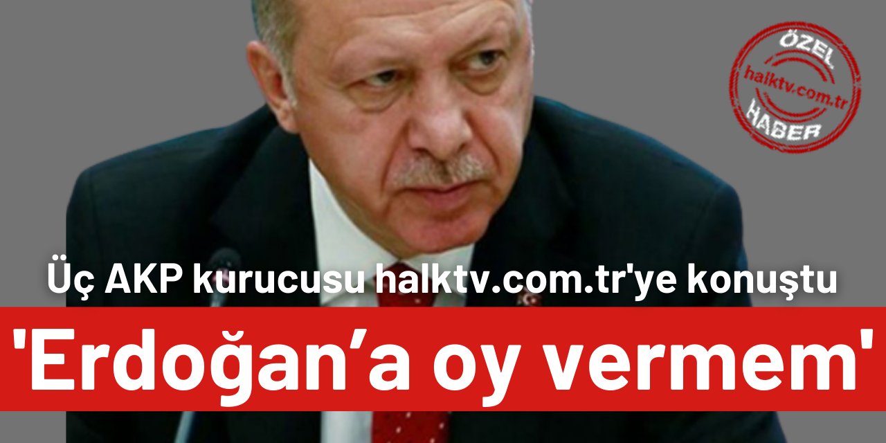 Üç AKP kurucusu halktv.com.tr'ye konuştu: Erdoğan’a oy vermem