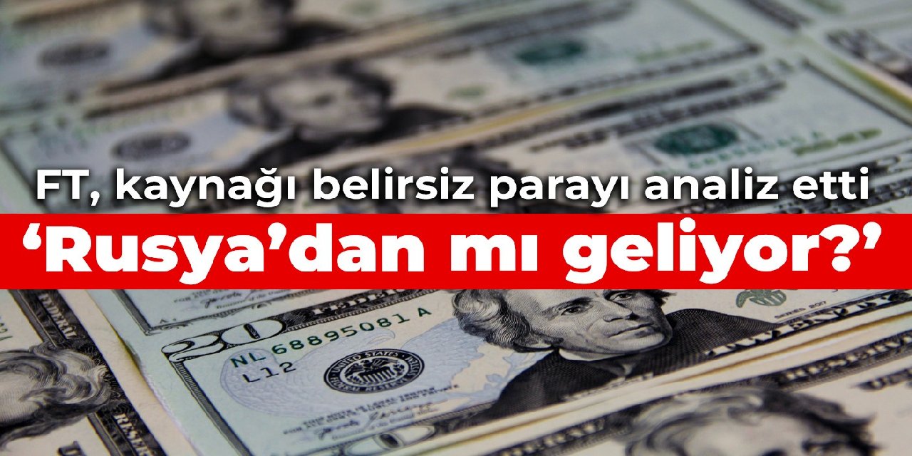 FT, kaynağı belirsiz parayı analiz etti: Rusya’dan mı geliyor?