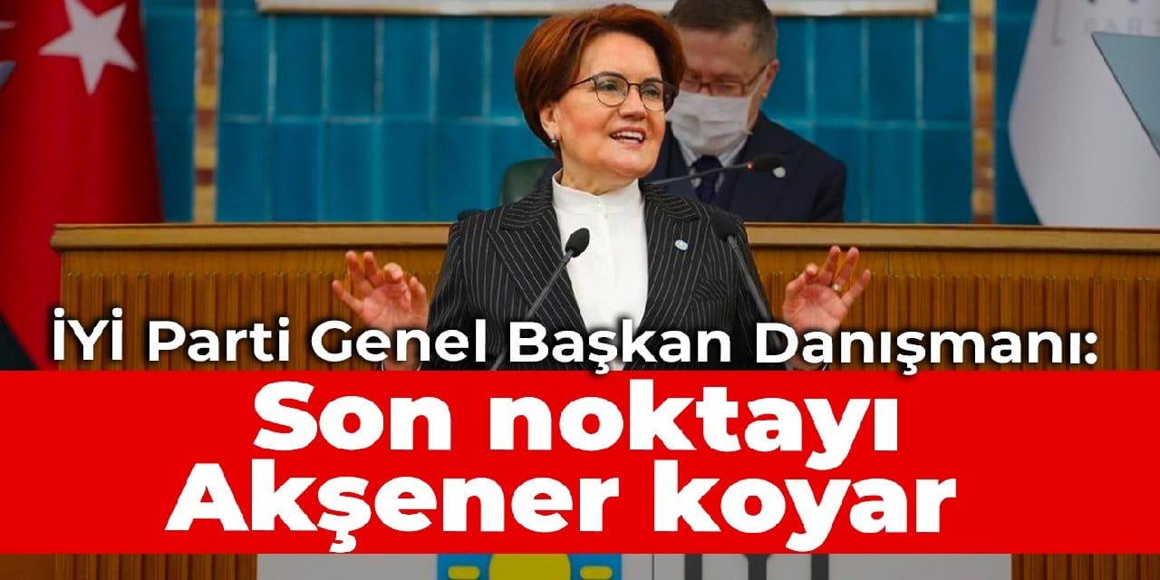 İYİ Parti Genel Başkan Danışmanı: Son noktayı Akşener koyar