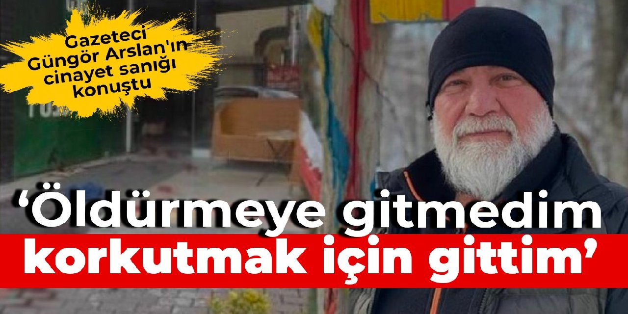 Gazeteci Güngör Arslan'ın cinayet sanığı: Öldürmeye gitmedim, korkutmak için gittim