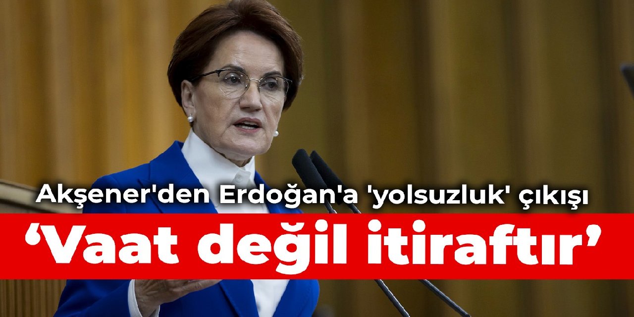 Akşener'den Erdoğan'a 'yolsuzluk' çıkışı: Vaat değil itiraftır