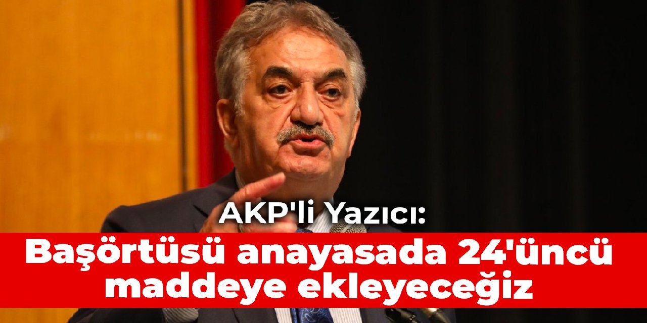 AKP'li Yazıcı: Başörtüsü anayasada 24'üncü maddeye ekleyeceğiz
