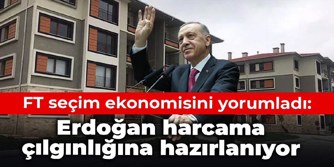 FT seçim ekonomisini yorumladı: Erdoğan harcama çılgınlığına hazırlanıyor
