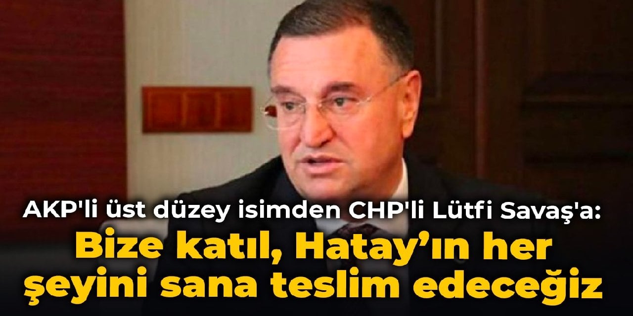 AKP'li üst düzey isimden CHP'li Lütfi Savaş'a: Bize katıl, Hatay’ın her şeyini sana teslim edeceğiz