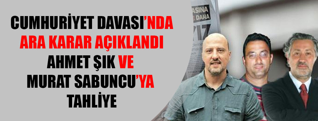 Cumhuriyet davasında ara karar: Ahmet Şık ve Murat Sabuncu'ya tahliye