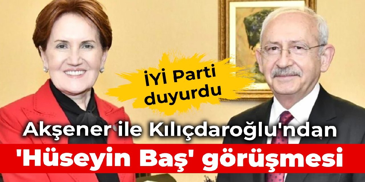 İYİ Parti duyurdu: Akşener ile Kılıçdaroğlu'ndan 'Hüseyin Baş' görüşmesi