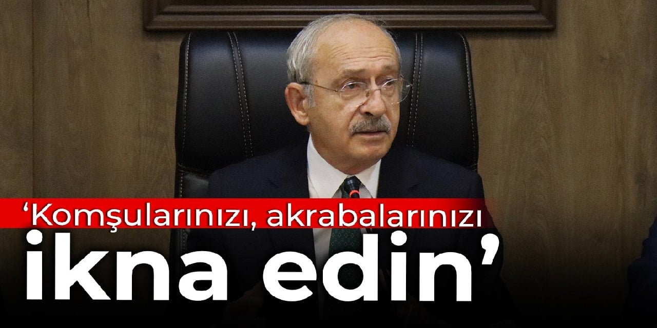 Kılıçdaroğlu: Komşularınızı, akrabalarınızı ikna edin