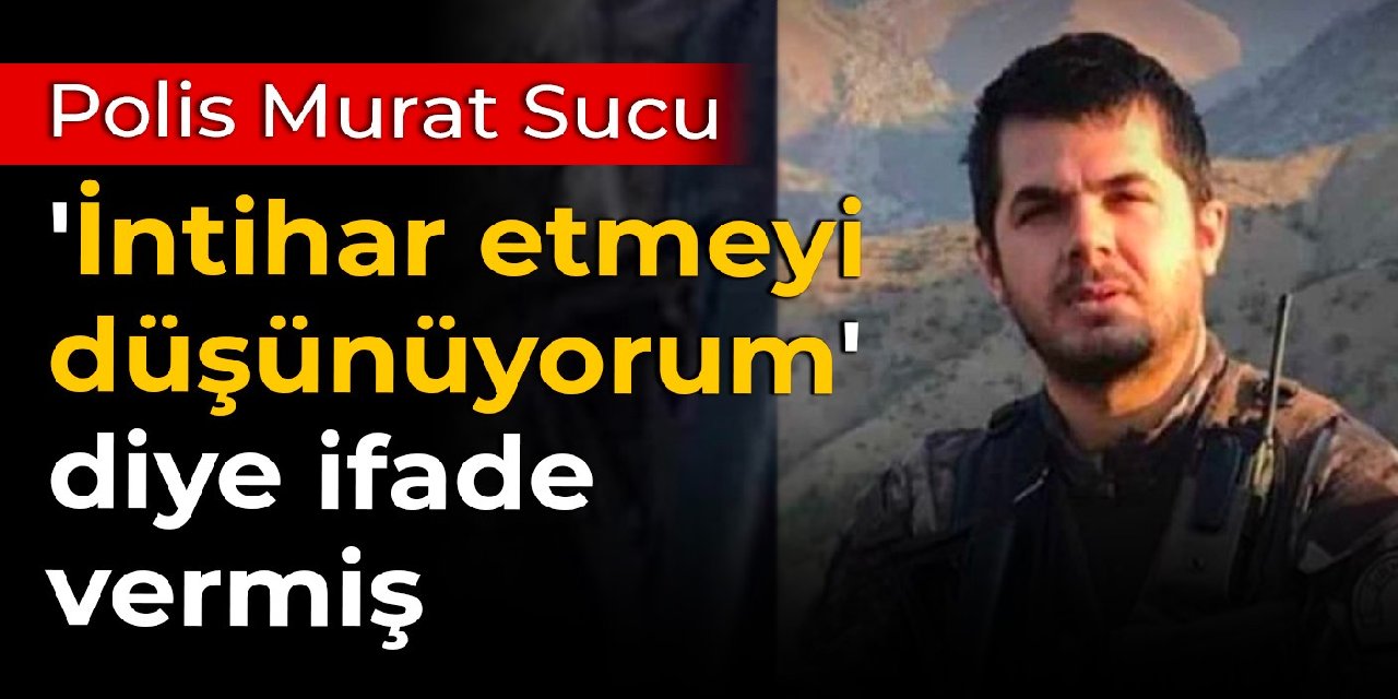 Polis Murat Sucu, 'İntihar etmeyi düşünüyorum' diye ifade vermiş