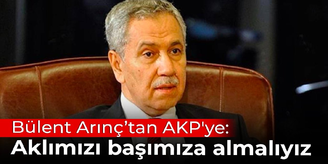 Bülent Arınç’tan AKP'ye: Aklımızı başımıza almalıyız