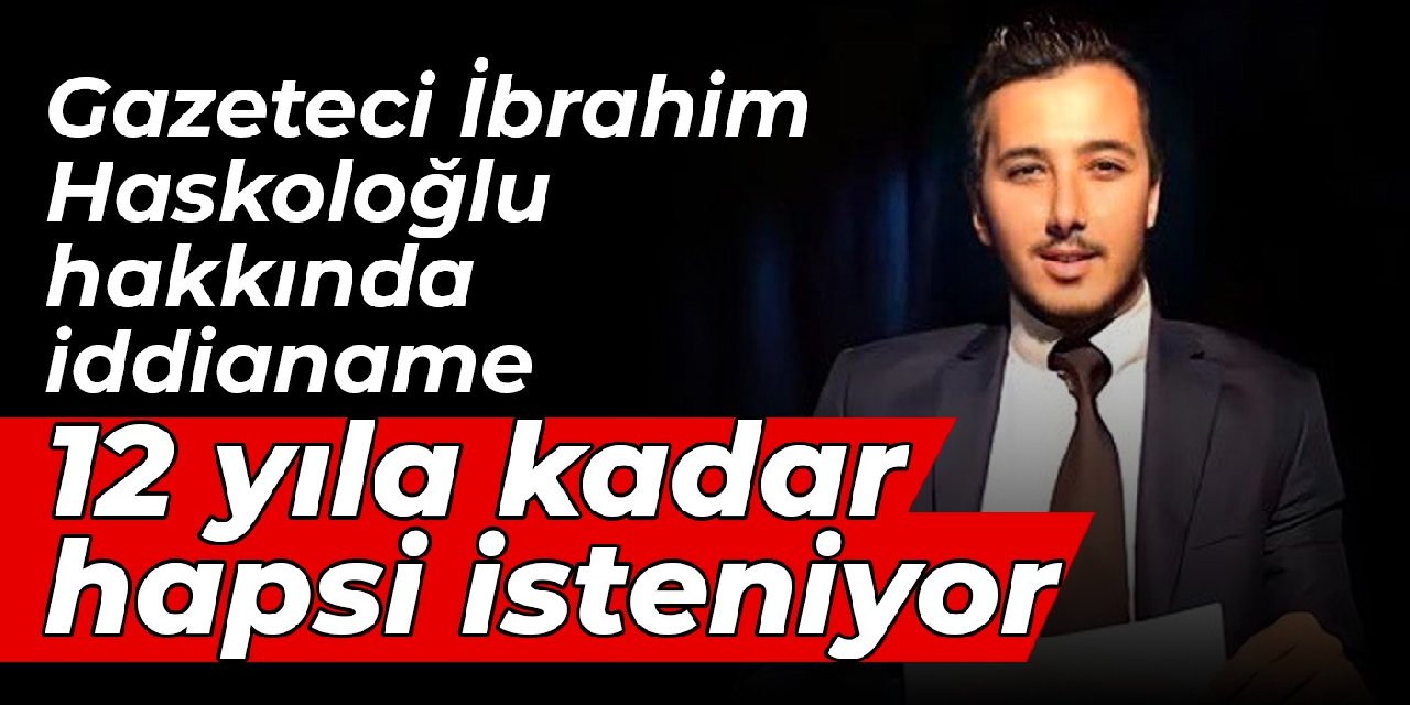 Gazeteci İbrahim Haskoloğlu hakkında iddianame: 12 yıla kadar hapsi isteniyor