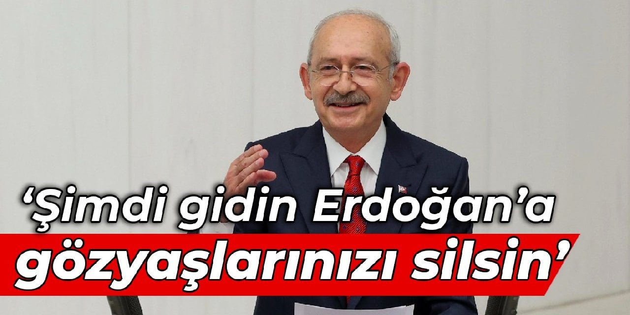 Kılıçdaroğlu: Şimdi gidin Erdoğan’a, gözyaşlarınızı silsin