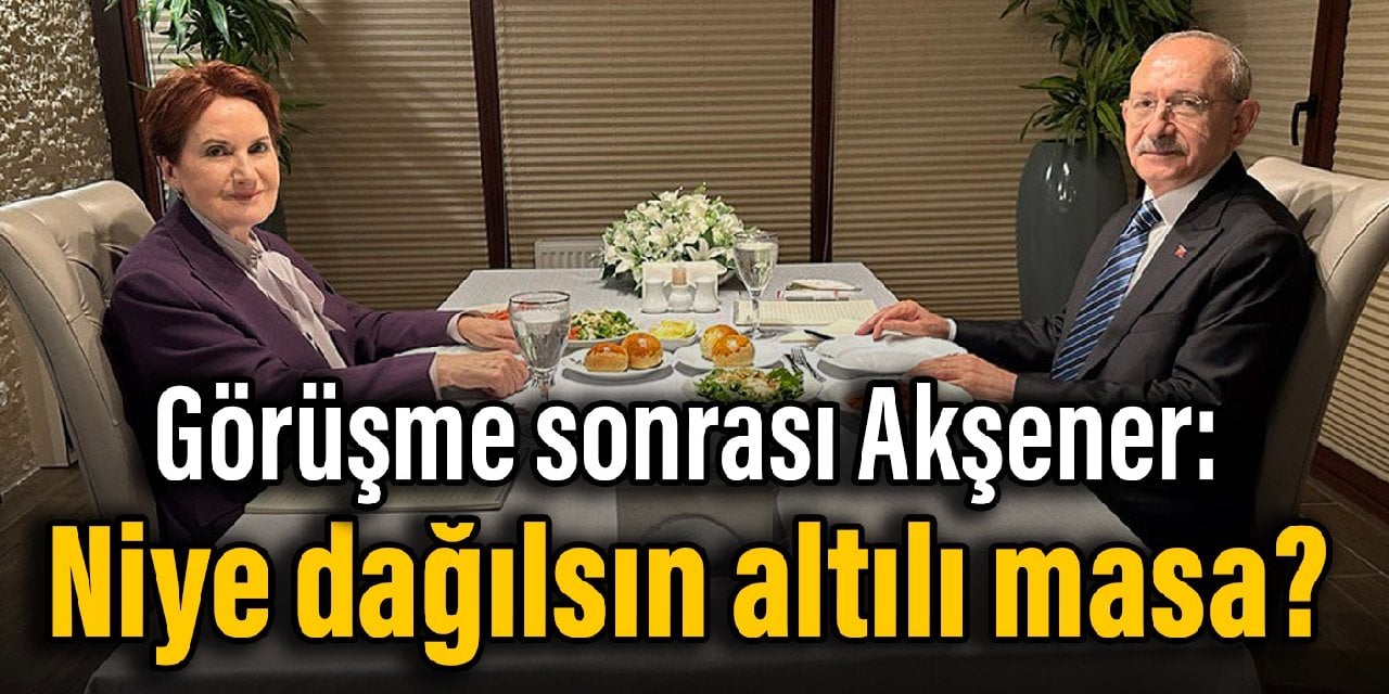 Görüşme sonrası Akşener: Niye dağılsın altılı masa?