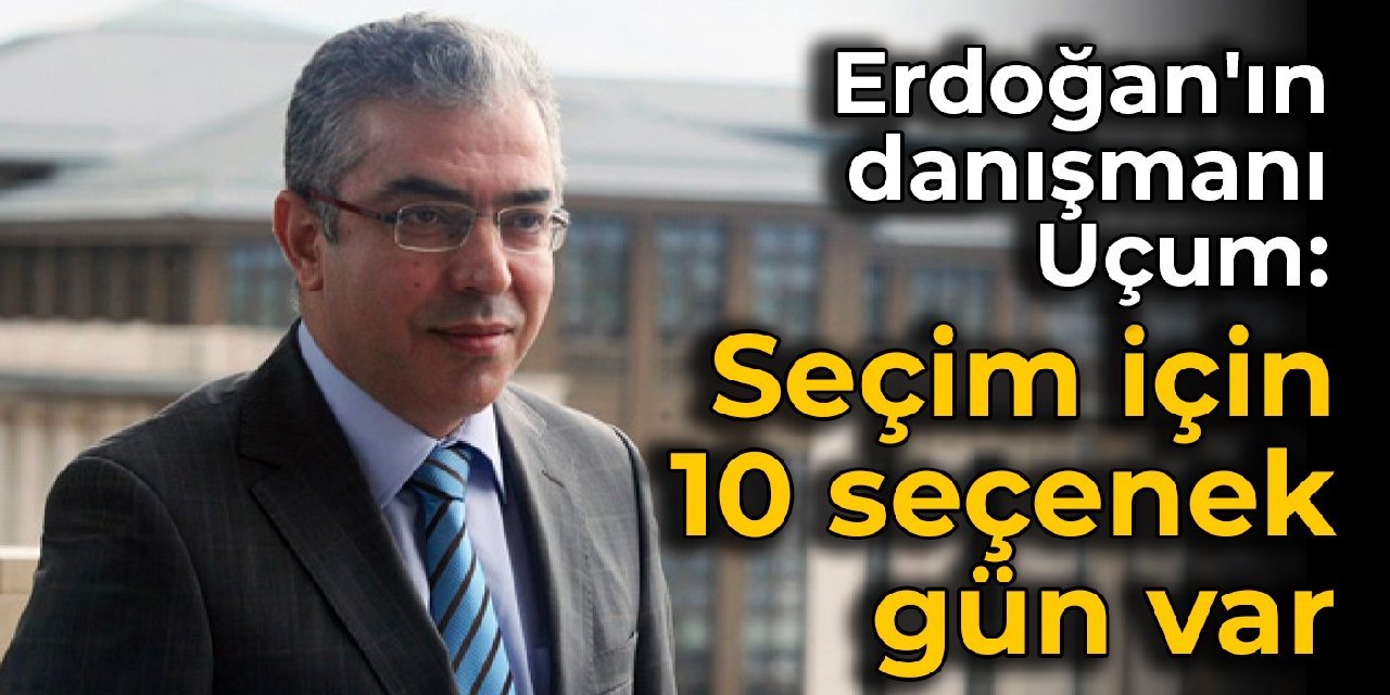 Erdoğan'ın danışmanı Uçum: Seçim için 10 seçenek gün var
