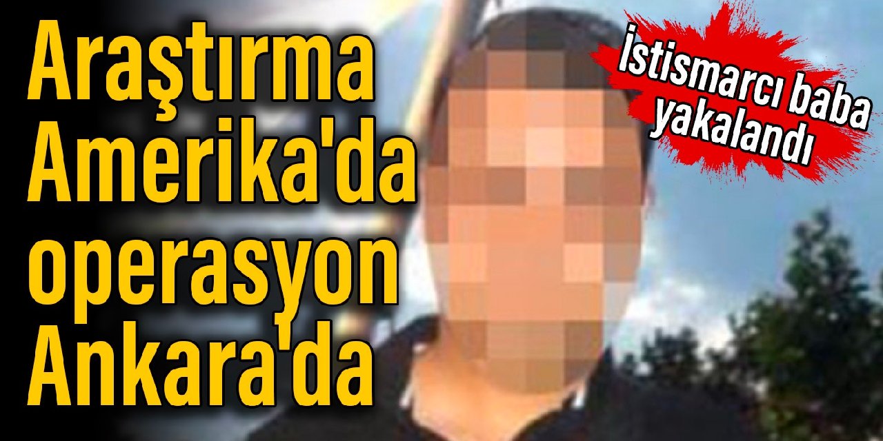 Araştırma Amerika'da operasyon Ankara'da: İstismarcı baba yakalandı