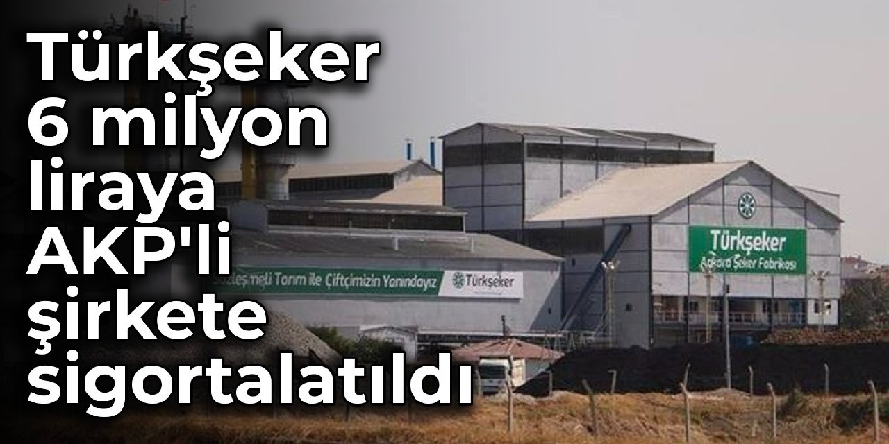 Türkşeker 6 milyon liraya AKP'li şirkete sigortalatıldı