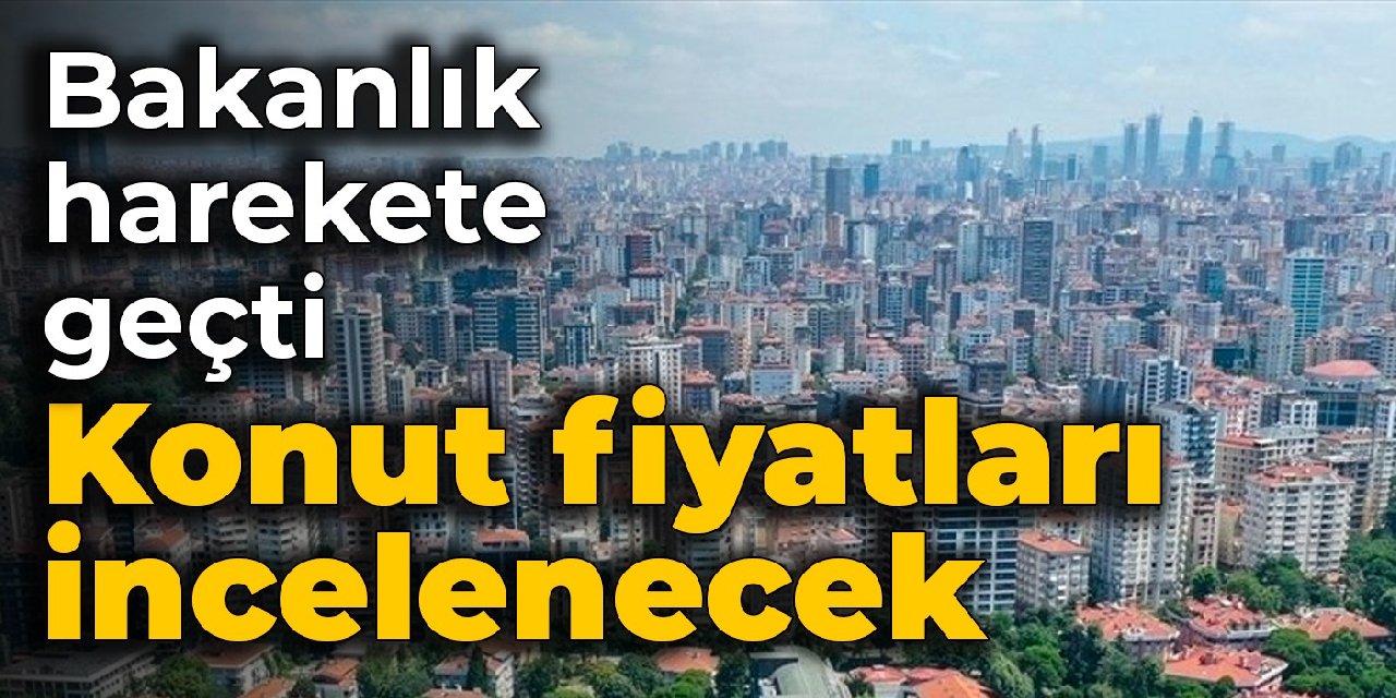 Bakanlık harekete geçti: Konut fiyatları incelenecek