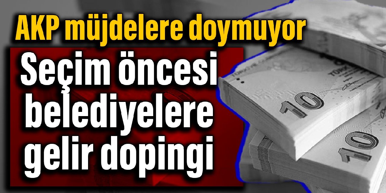 AKP müjdelere doymuyor: Seçim öncesi belediyelere gelir dopingi